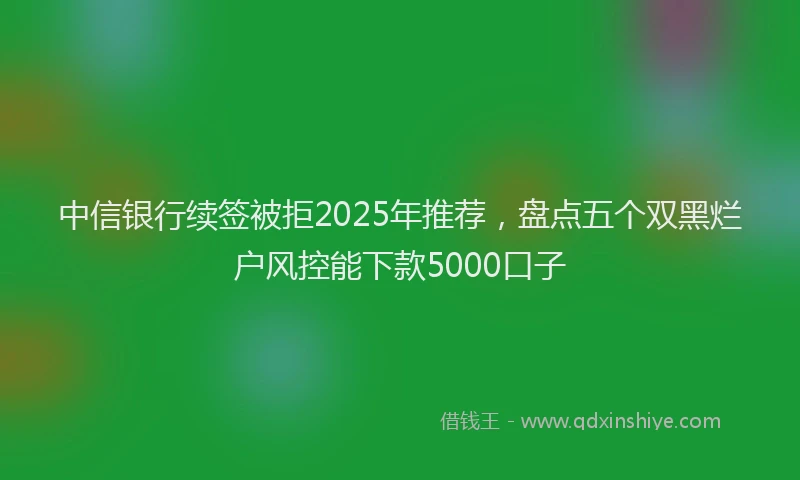中信银行续签被拒2025年推荐，盘点五个双黑烂户风控能下款5000口子