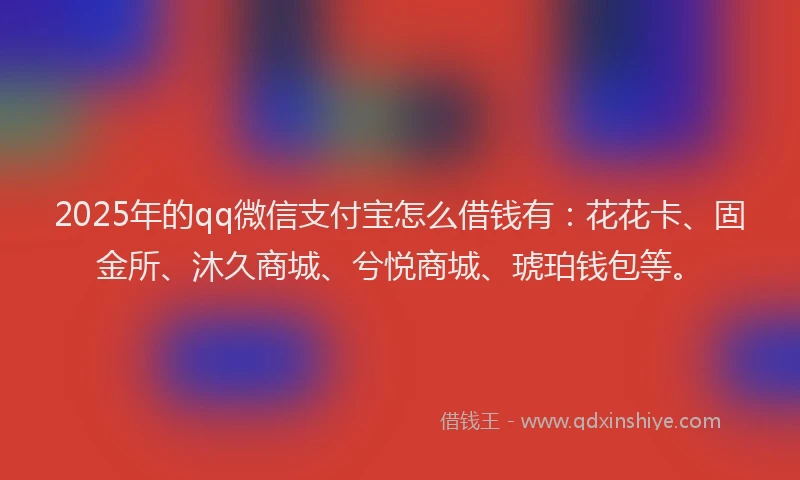 2025年的qq微信支付宝怎么借钱有：花花卡、固金所、沐久商城、兮悦商城、琥珀钱包等。