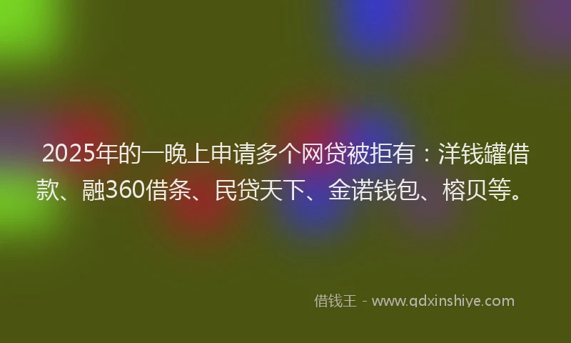 2025年的一晚上申请多个网贷被拒有：洋钱罐借款、融360借条、民贷天下、金诺钱包、榕贝等。