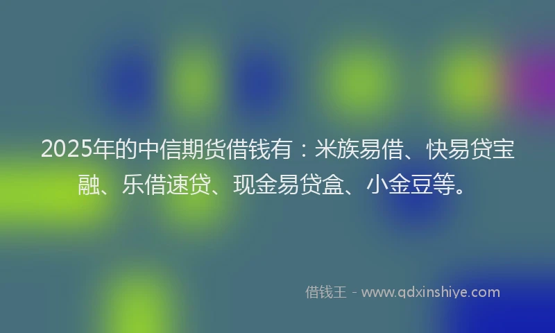 2025年的中信期货借钱有：米族易借、快易贷宝融、乐借速贷、现金易贷盒、小金豆等。