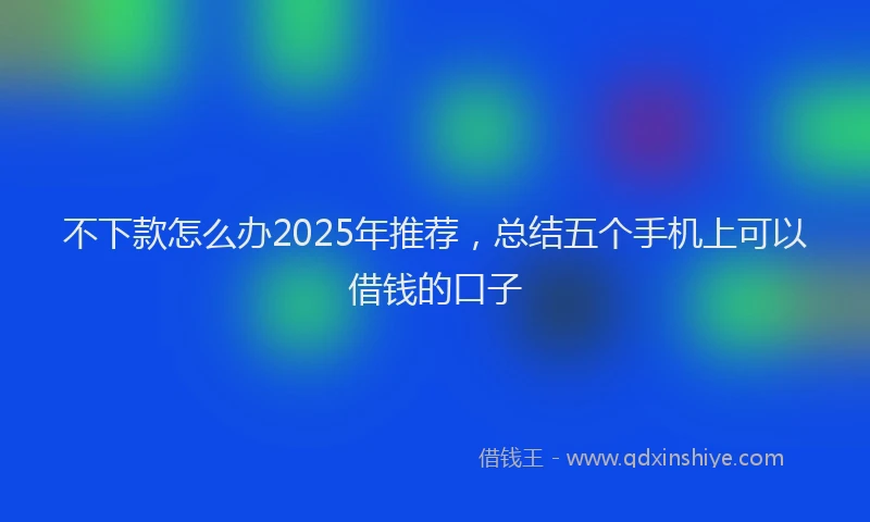 不下款怎么办2025年推荐，总结五个手机上可以借钱的口子