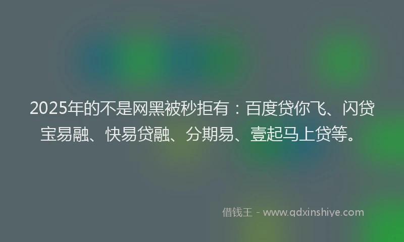 2025年的不是网黑被秒拒有：百度贷你飞、闪贷宝易融、快易贷融、分期易、壹起马上贷等。