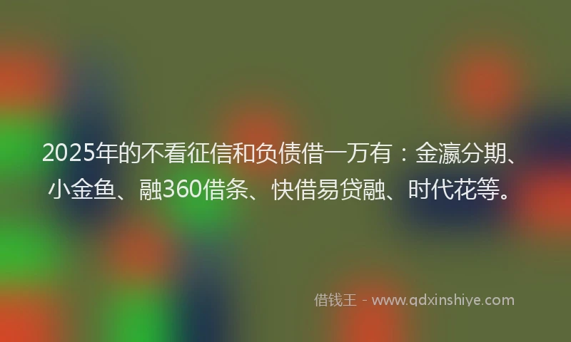 2025年的不看征信和负债借一万有：金瀛分期、小金鱼、融360借条、快借易贷融、时代花等。