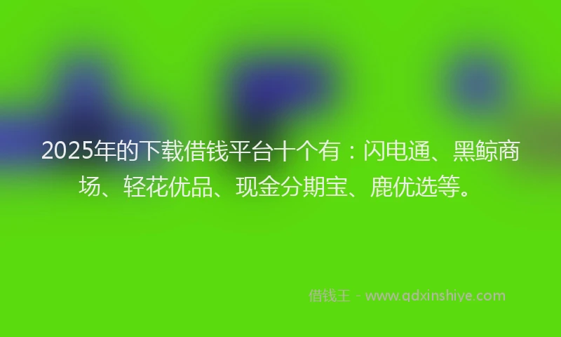 2025年的下载借钱平台十个有：闪电通、黑鲸商场、轻花优品、现金分期宝、鹿优选等。