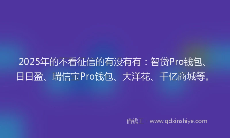 2025年的不看征信的有没有有：智贷Pro钱包、日日盈、瑞信宝Pro钱包、大洋花、千亿商城等。