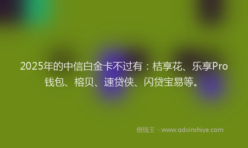2025年的中信白金卡不过有:桔享花、乐享Pro钱包、榕贝、速贷侠、闪贷宝易等。