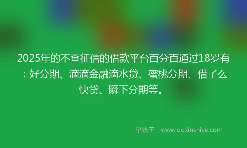 2025年的不查征信的借款平台百分百通过18岁有：好分期、滴滴金融滴水贷、蜜桃分期、借了么快贷、瞬下分期等。