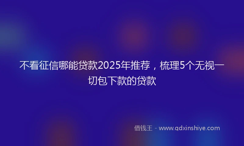 不看征信哪能贷款2025年推荐，梳理5个无视一切包下款的贷款