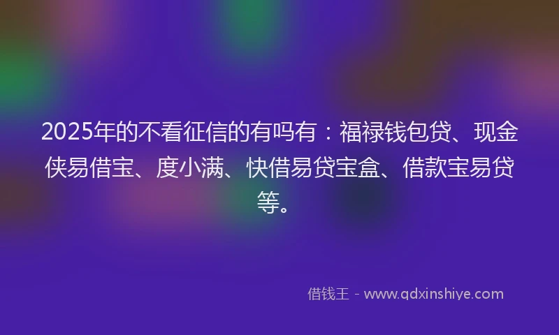 2025年的不看征信的有吗有：福禄钱包贷、现金侠易借宝、度小满、快借易贷宝盒、借款宝易贷等。