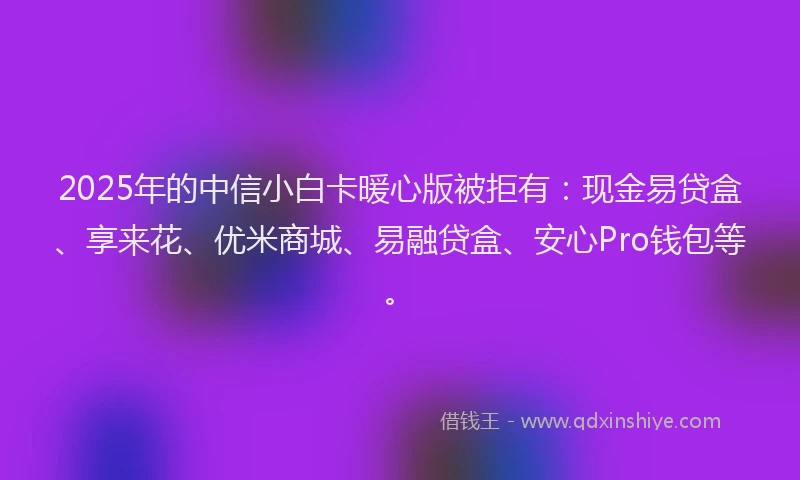 2025年的中信小白卡暖心版被拒有：现金易贷盒、享来花、优米商城、易融贷盒、安心Pro钱包等。