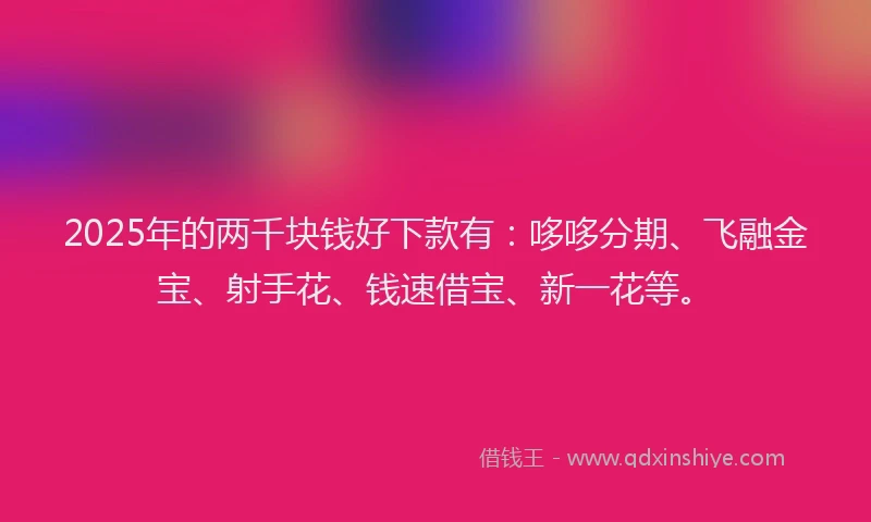 2025年的两千块钱好下款有：哆哆分期、飞融金宝、射手花、钱速借宝、新一花等。