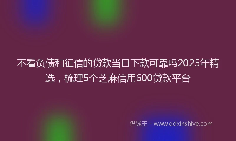 不看负债和征信的贷款当日下款可靠吗2025年精选，梳理5个芝麻信用600贷款平台