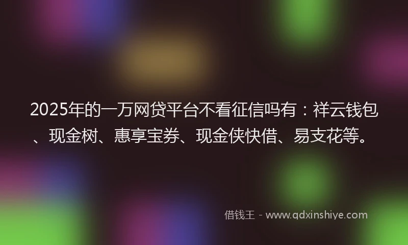 2025年的一万网贷平台不看征信吗有：祥云钱包、现金树、惠享宝券、现金侠快借、易支花等。