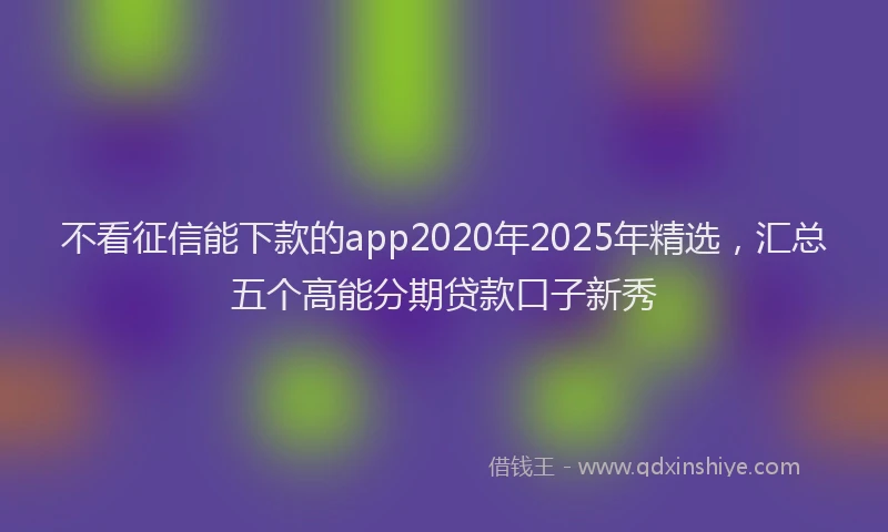不看征信能下款的app2020年2025年精选，汇总五个高能分期贷款口子新秀