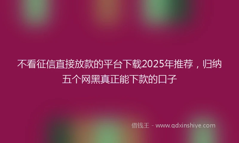 不看征信直接放款的平台下载2025年推荐，归纳五个网黑真正能下款的口子