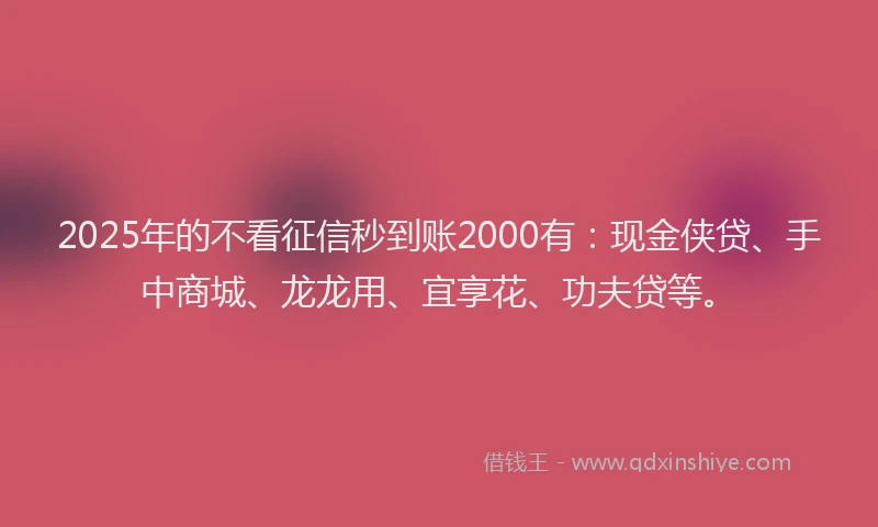 2025年的不看征信秒到账2000有：现金侠贷、手中商城、龙龙用、宜享花、功夫贷等。