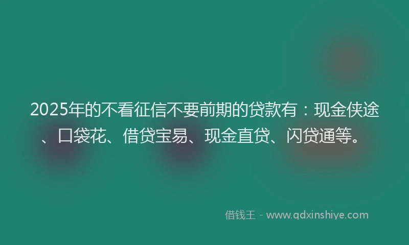 2025年的不看征信不要前期的贷款有：现金侠途、口袋花、借贷宝易、现金直贷、闪贷通等。