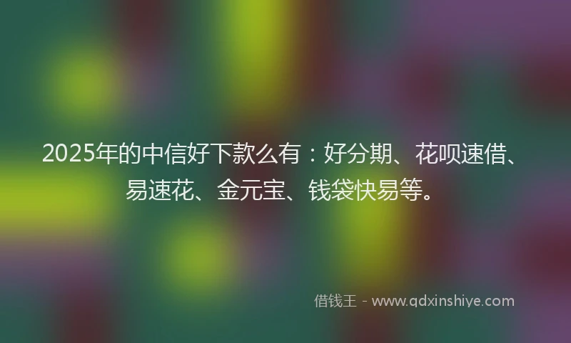 2025年的中信好下款么有：好分期、花呗速借、易速花、金元宝、钱袋快易等。