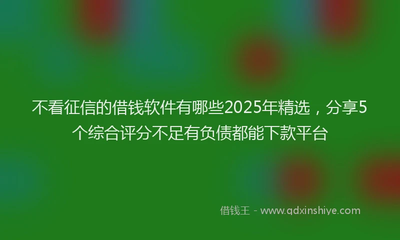 不看征信的借钱软件有哪些2025年精选，分享5个综合评分不足有负债都能下款平台