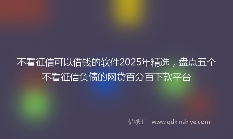 不看征信可以借钱的软件2025年精选，盘点五个不看征信负债的网贷百分百下款平台