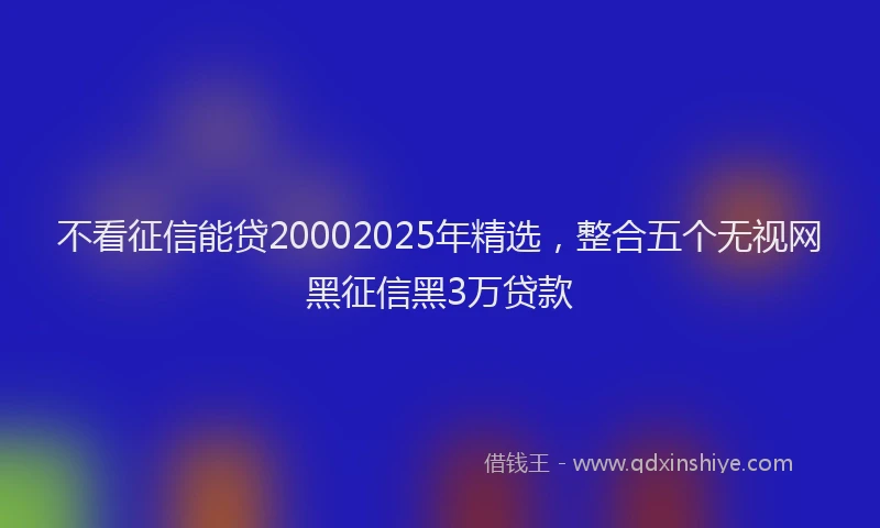 不看征信能贷20002025年精选，整合五个无视网黑征信黑3万贷款