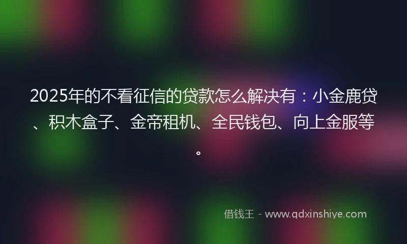 2025年的不看征信的贷款怎么解决有：小金鹿贷、积木盒子、金帝租机、全民钱包、向上金服等。