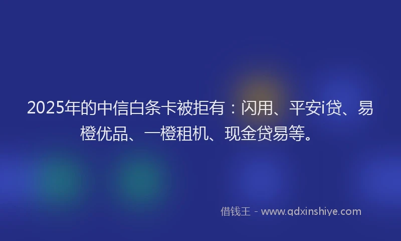 2025年的中信白条卡被拒有：闪用、平安i贷、易橙优品、一橙租机、现金贷易等。