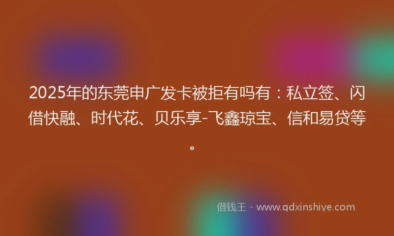 2025年的东莞申广发卡被拒有吗有：私立签、闪借快融、时代花、贝乐享-飞鑫琼宝、信和易贷等。