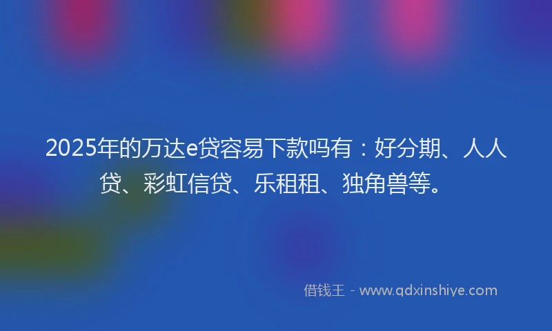 2025年的万达e贷容易下款吗有：好分期、人人贷、彩虹信贷、乐租租、独角兽等。