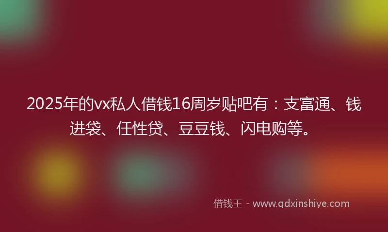 2025年的vx私人借钱16周岁贴吧有：支富通、钱进袋、任性贷、豆豆钱、闪电购等。