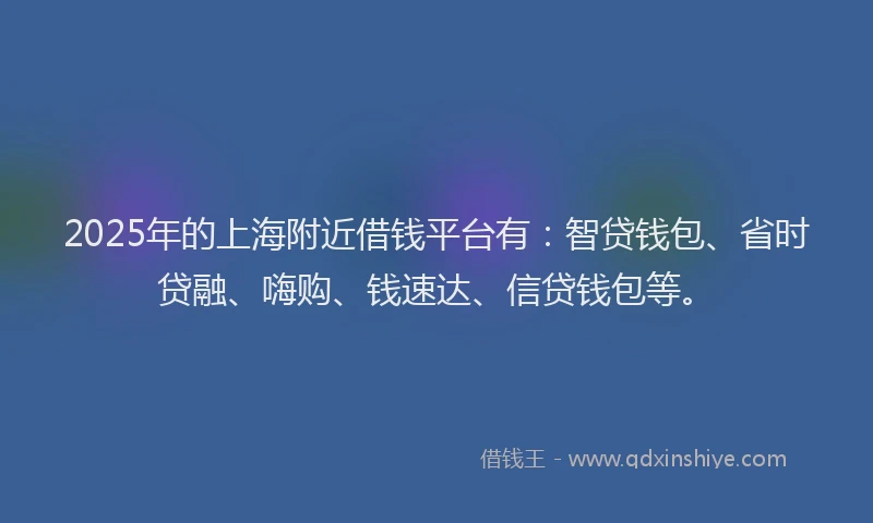 2025年的上海附近借钱平台有：智贷钱包、省时贷融、嗨购、钱速达、信贷钱包等。