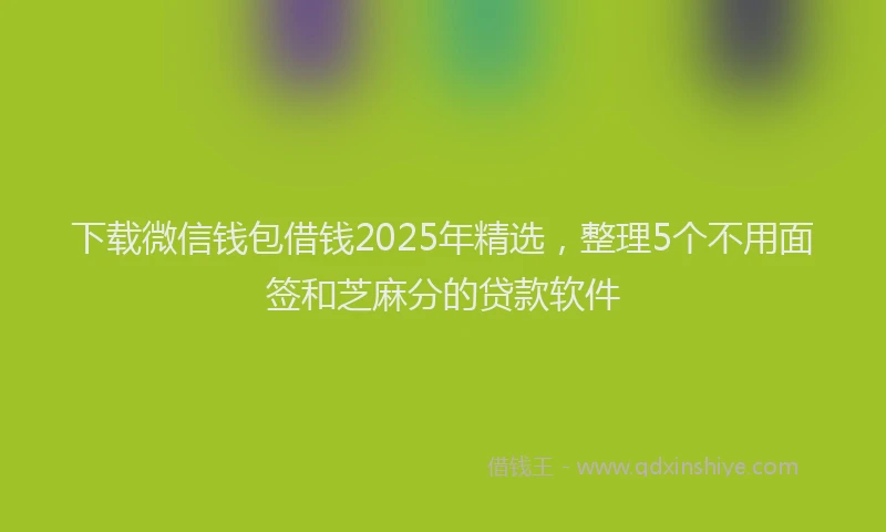 下载微信钱包借钱2025年精选，整理5个不用面签和芝麻分的贷款软件