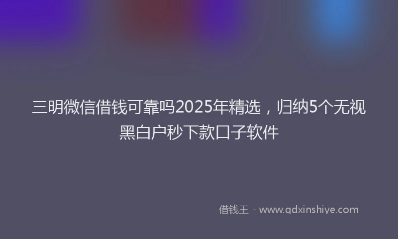 三明微信借钱可靠吗2025年精选，归纳5个无视黑白户秒下款口子软件