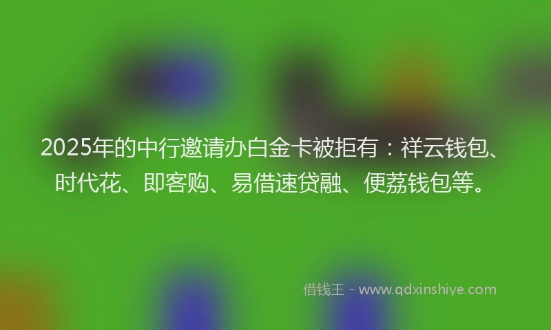 2025年的中行邀请办白金卡被拒有：祥云钱包、时代花、即客购、易借速贷融、便荔钱包等。