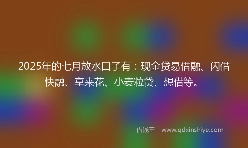 2025年的七月放水口子有：现金贷易借融、闪借快融、享来花、小麦粒贷、想借等。