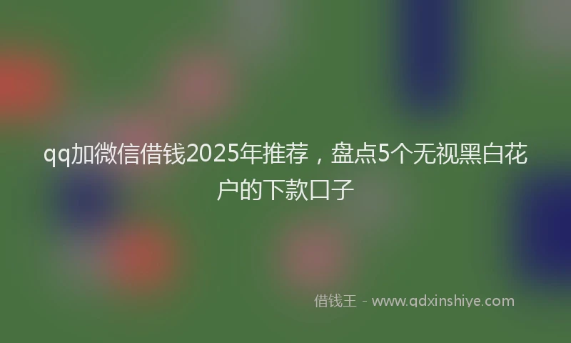qq加微信借钱2025年推荐，盘点5个无视黑白花户的下款口子