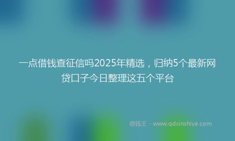 一点借钱查征信吗2025年精选，归纳5个最新网贷口子今日整理这五个平台