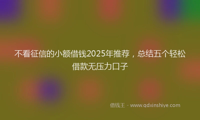 不看征信的小额借钱2025年推荐，总结五个轻松借款无压力口子