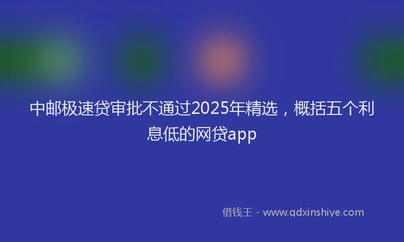 中邮极速贷审批不通过2025年精选，概括五个利息低的网贷app