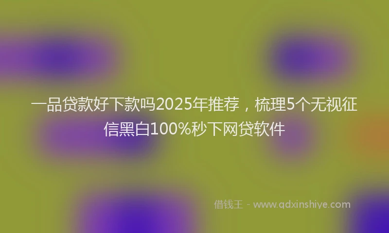 一品贷款好下款吗2025年推荐，梳理5个无视征信黑白100%秒下网贷软件