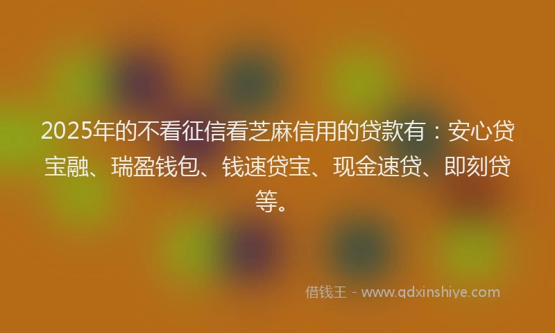 2025年的不看征信看芝麻信用的贷款有:安心贷宝融、瑞盈钱包、钱速贷宝、现金速贷、即刻贷等。