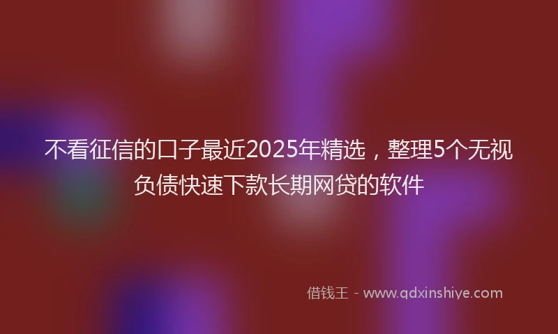 不看征信的口子最近2025年精选，整理5个无视负债快速下款长期网贷的软件