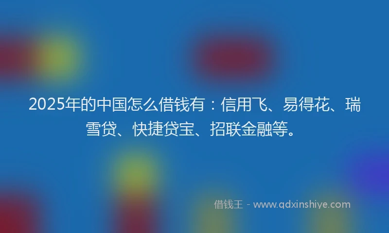 2025年的中国怎么借钱有：信用飞、易得花、瑞雪贷、快捷贷宝、招联金融等。