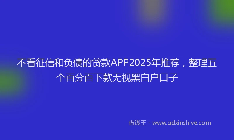 不看征信和负债的贷款APP2025年推荐，整理五个百分百下款无视黑白户口子