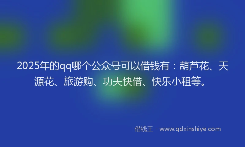 2025年的qq哪个公众号可以借钱有：葫芦花、天源花、旅游购、功夫快借、快乐小租等。