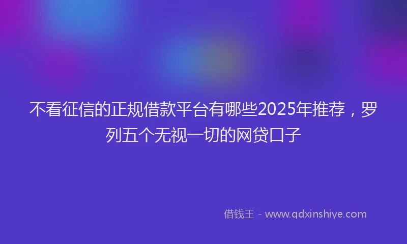 不看征信的正规借款平台有哪些2025年推荐，罗列五个无视一切的网贷口子