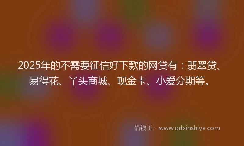 2025年的不需要征信好下款的网贷有：翡翠贷、易得花、丫头商城、现金卡、小爱分期等。