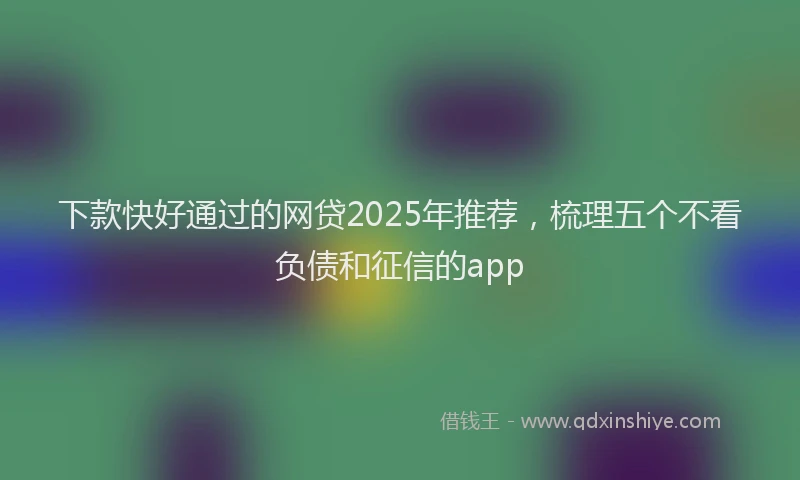 下款快好通过的网贷2025年推荐，梳理五个不看负债和征信的app
