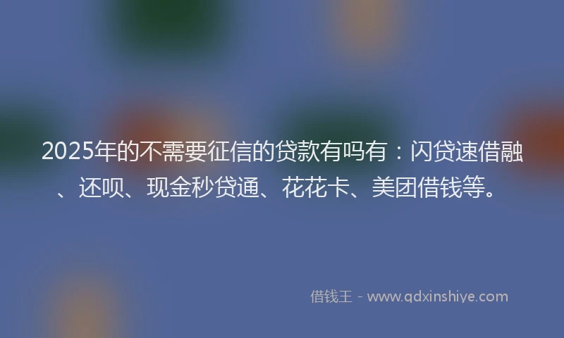 2025年的不需要征信的贷款有吗有：闪贷速借融、还呗、现金秒贷通、花花卡、美团借钱等。