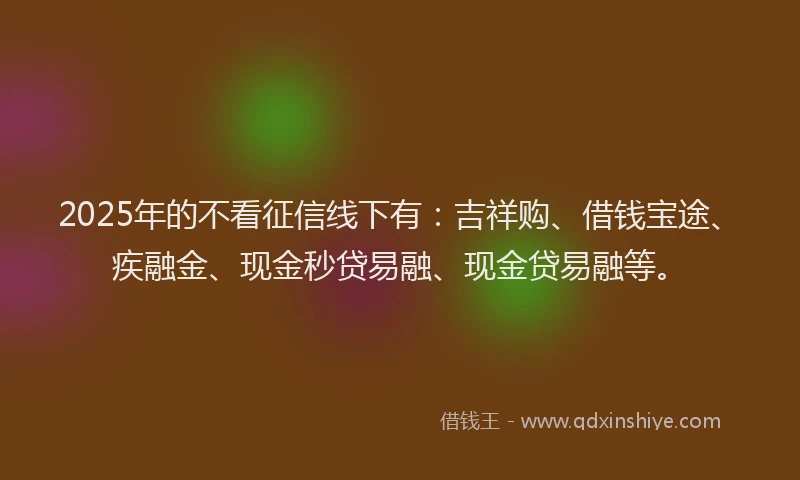2025年的不看征信线下有：吉祥购、借钱宝途、疾融金、现金秒贷易融、现金贷易融等。